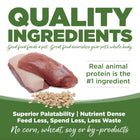 Quality Ingredients. Superior palatability, nutrient dense, feed less, spend less, less waste. No corn, wheat, soy or by-products.