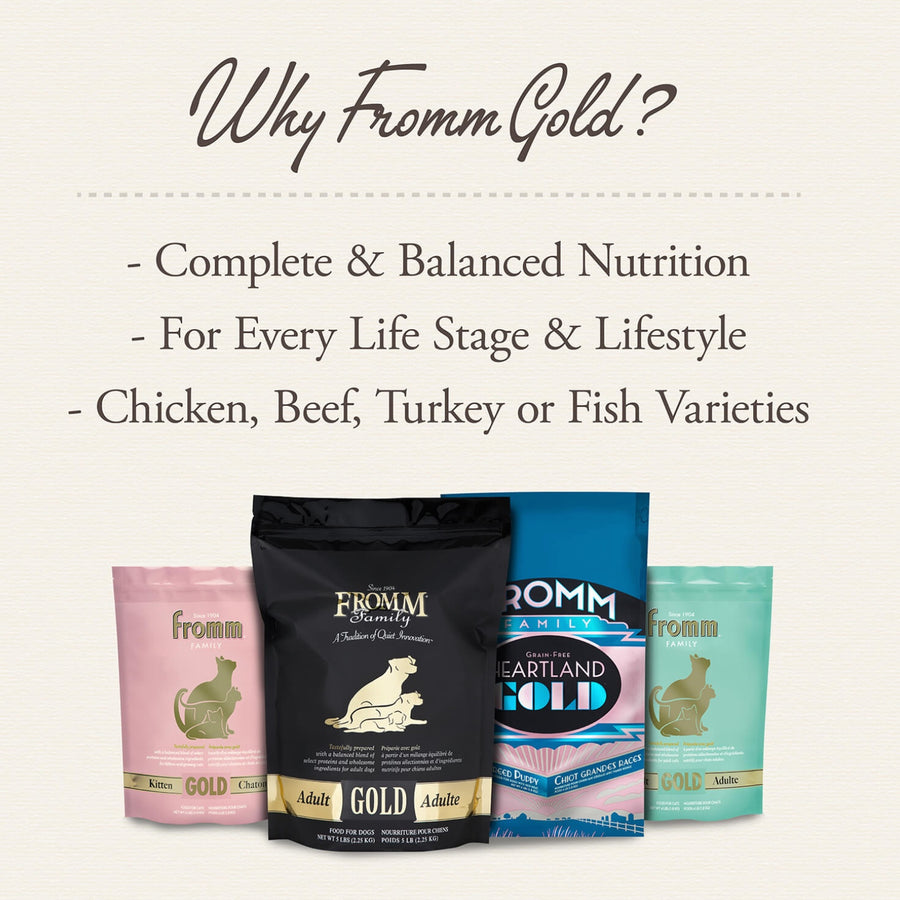 Why Fromm Gold? 
* Complete & Balanced Nutrition
* For Every Life Stage & Lifestyle
* Chicken, Beef, Turkey or Fish Varieties