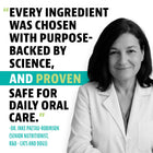 Every Ingredient was chosen with purpose-backed by science, and proven safe for daily oral care. 