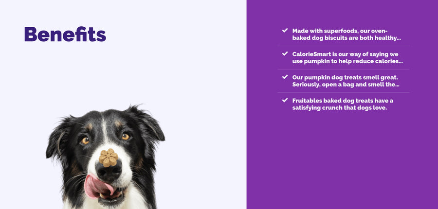 *Made with superfoods, our oven-baked dog biscuits are both healthy...
*CalorieSmart is our way of saying we use pumpkin to help reduce calories...
*Our pumpkin dog treats smell great.
Seriously, open a bag and smelt the...
*Fruitables baked dog treats have a satisfying crunch that dogs love.