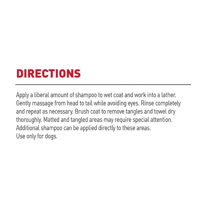 Directions:
1. Apply a liberal amount of shampoo to wet coat and work into a lather.
2. Gently massage from head to tail while avoiding eyes.
3. Rinse completely and repeat as necessary.
4. Brush coat to remove tangles and towel dry thoroughly. Matted and tangles areas may require special attention. Additional shampoo can be applied directly to these areas.
5. Use only for dogs.