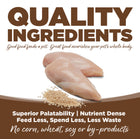 Quality Ingredients. Superior palatability, nutrient dense, feed less, spend less, less waste. No corn, wheat, soy or by-products.