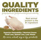 Quality Ingredients. Superior palatability, nutrient dense, feed less, spend less, less waste. No corn, wheat, soy or by-products.