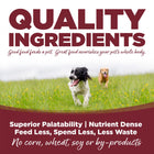 Quality Ingredients. Superior palatability, nutrient dense, feed less, spend less, less waste. No corn, wheat, soy or by-products.