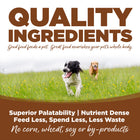 Quality Ingredients. Superior palatability, nutrient dense, feed less, spend less, less waste. No corn, wheat, soy or by-products

