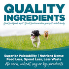 Quality Ingredients. Superior palatability, nutrient dense, feed less, spend less, less waste. No corn, wheat, soy or by-products.
