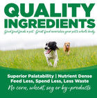 Quality Ingredients. Superior palatability, nutrient dense, feed less, spend less, less waste. No corn, wheat, soy or by-products

