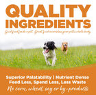 Quality Ingredients. Superior palatability, nutrient dense, feed less, spend less, less waste. No corn, wheat, soy or by-products
