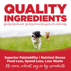 Quality Ingredients. Superior palatability, nutrient dense, feed less, spend less, less waste. No corn, wheat, soy or by-products
