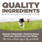 Quality Ingredients. Superior palatability, nutrient dense, feed less, spend less, less waste. No corn, wheat, soy or by-products.