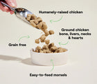 *Humanely-raised chicken
*Ground chicken bone, livers, necks & hearts
*Grain free
*Easy-to-feed morsels
