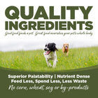 Quality ingredients. Superior palatability, nutrient dense, feed less, spend less, less waste. No corn, wheat, soy or by-products.