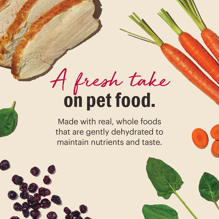 A fresh take on pet food. 
*Made with real, whole foods that are gently dehydrated to maintain nutrients and taste.