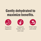 Gently dehydrated to maximize benefits.
*Supports digestion
*Supports healthy skin & coat
*Great taste and smell