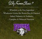 Why Fromm Classic? 
* Whitefish is the first ingredient
* Wholesome Grains like brown rice & oatmeal
* Added Prebiotics & Probiotics
* Complete and balanced nutrition