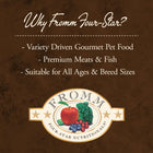 Why Fromm Four-Star?
* Variety Driven Gourmet Pet Food
* Premium Meats & Fish
* Suitable for All Aged & Breed Sizes