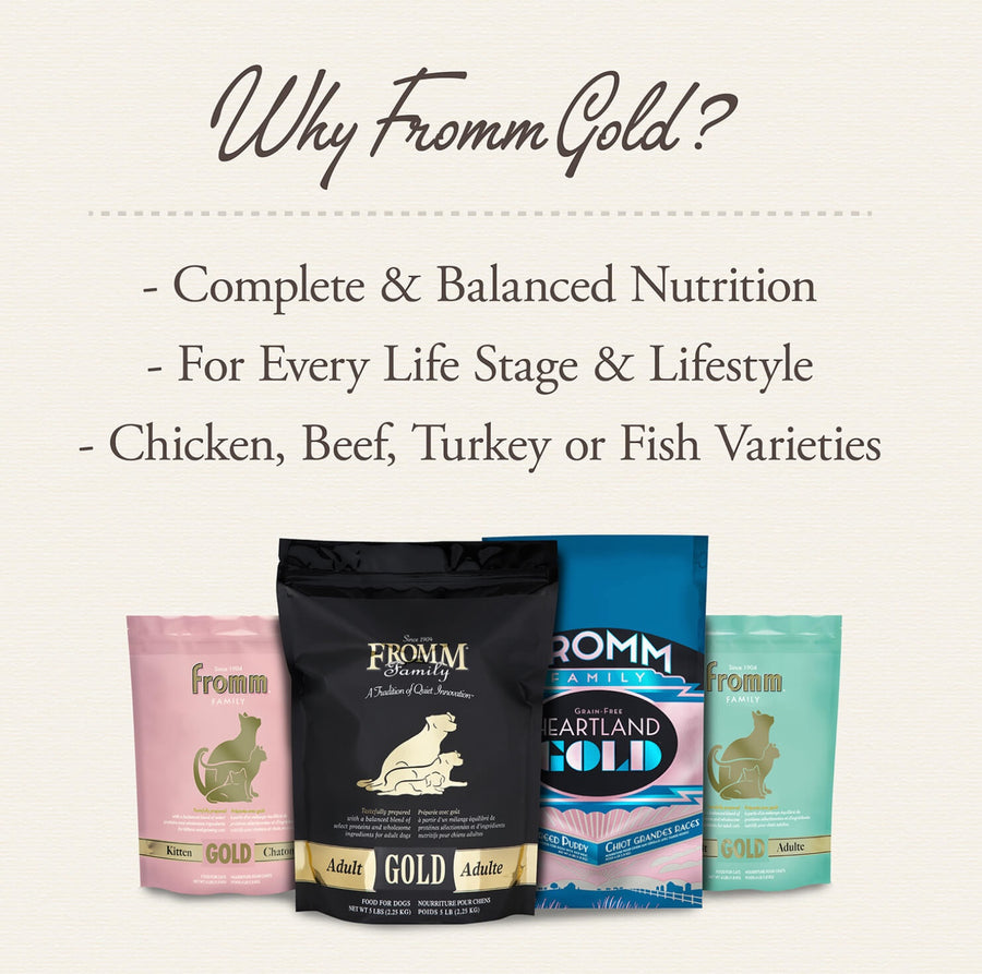 Why Fromm Gold? 
* Complete & Balanced Nutrition
* For Every Life Stage & Lifestyle
* Chicken, Beef, Turkey or Fish Varieties