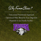 Why Fromm Classic?
* Time-tested Nutritional Approach
* Optimized Fiber Blend for Easy Digestion
* Prepared in our Family Facility