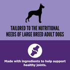 * Tailored to the nutritional needs of large breed adult dogs
* Made with ingredients to help support healthy joints