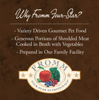 Why Fromm Four-Star?
* Variety Driven Gourmet Pet Food
* Generous Portions of Shredded Meat
* Cooked in Broth with Vegetables
* Prepared in Our Family Facility