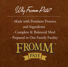 Why Fromm Pate?
* Made with Premium Proteins and Ingredients
* Complete & Balanced Meal
* Prepared in Our Family Facility