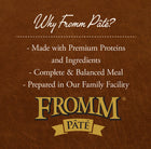 Why Fromm Pate?
* Made with Premium Proteins and Ingredients
* Complete & Balanced Meal
* Prepared in Our Family Facility