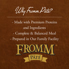 Why Fromm Pate?
* Made with Premium Proteins and Ingredients
* Complete & Balanced Meal
* Prepared in Our Family Facility